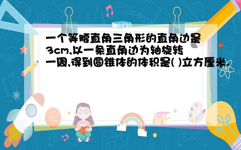 一个等腰直角三角形的直角边是3cm,以一条直角边为轴旋转一周,得到圆锥体的体积是( )立方厘米.