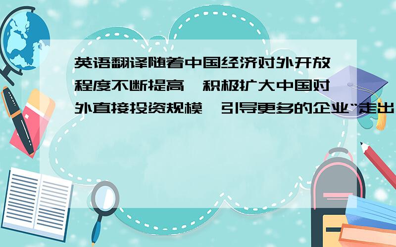 英语翻译随着中国经济对外开放程度不断提高,积极扩大中国对外直接投资规模,引导更多的企业“走出去”已成为经济发展的当务之急