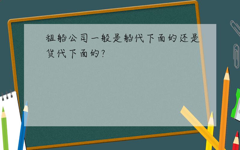 租船公司一般是船代下面的还是货代下面的?