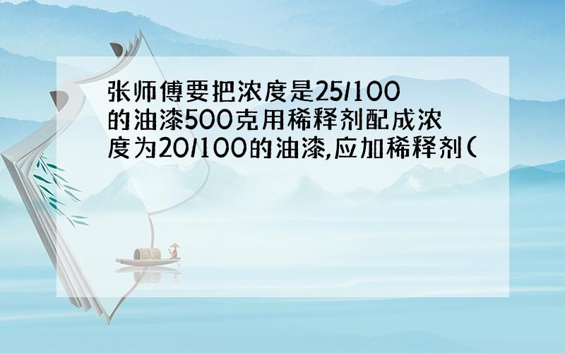 张师傅要把浓度是25/100的油漆500克用稀释剂配成浓度为20/100的油漆,应加稀释剂(