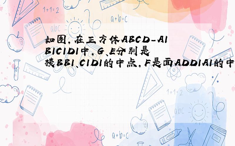 如图,在正方体ABCD-A1B1C1D1中,G、E分别是棱BB1、C1D1的中点,F是面ADD1A1的中心,正方体的棱长