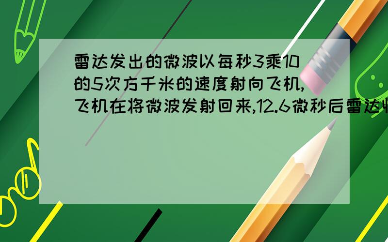 雷达发出的微波以每秒3乘10的5次方千米的速度射向飞机,飞机在将微波发射回来,12.6微秒后雷达收到发射微波,那雷达与飞