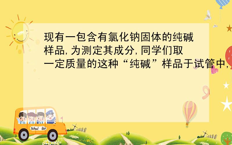 现有一包含有氯化钠固体的纯碱样品,为测定其成分,同学们取一定质量的这种“纯碱”样品于试管中,