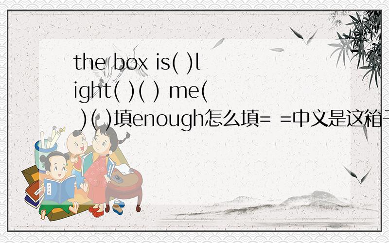 the box is( )light( )( ) me( )( )填enough怎么填= =中文是这箱子太重,我搬不动