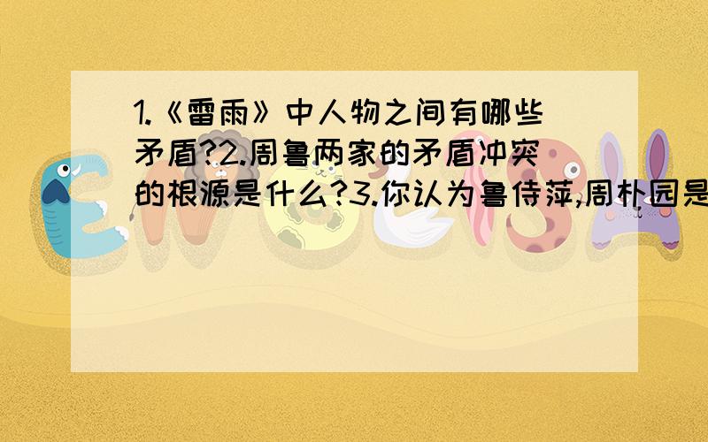 1.《雷雨》中人物之间有哪些矛盾?2.周鲁两家的矛盾冲突的根源是什么?3.你认为鲁侍萍,周朴园是怎样的人物?4.以“雷雨