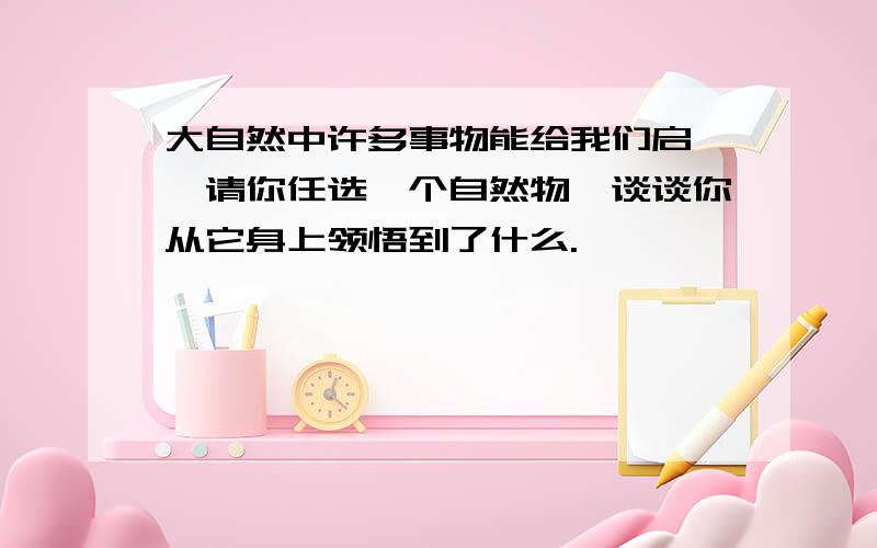 大自然中许多事物能给我们启迪,请你任选一个自然物,谈谈你从它身上领悟到了什么.