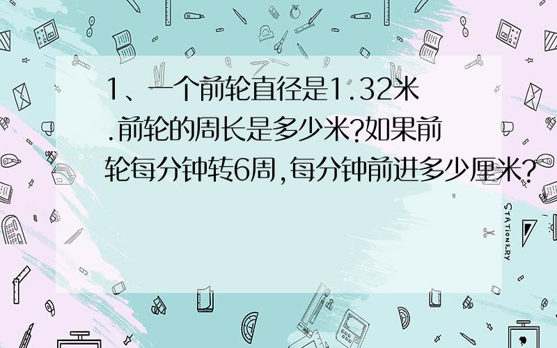 1、一个前轮直径是1.32米.前轮的周长是多少米?如果前轮每分钟转6周,每分钟前进多少厘米?