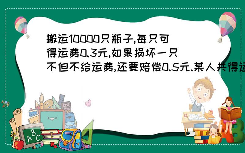 搬运10000只瓶子,每只可得运费0.3元,如果损坏一只不但不给运费,还要赔偿0.5元.某人共得运费2600元,说一说他