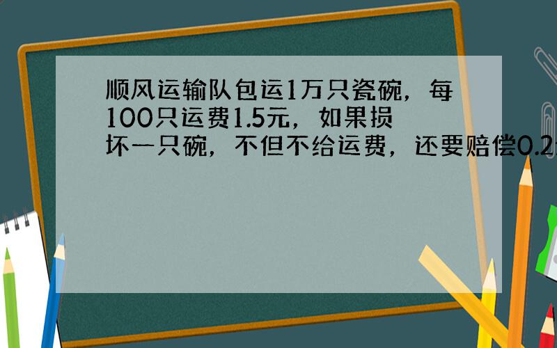 顺风运输队包运1万只瓷碗，每100只运费1.5元，如果损坏一只碗，不但不给运费，还要赔偿0.2元，完成包运任务后，这个运