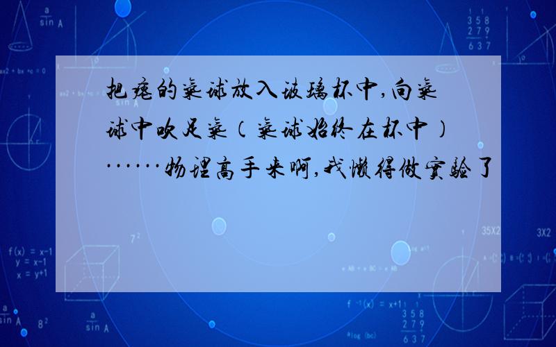 把瘪的气球放入玻璃杯中,向气球中吹足气（气球始终在杯中）······物理高手来啊,我懒得做实验了