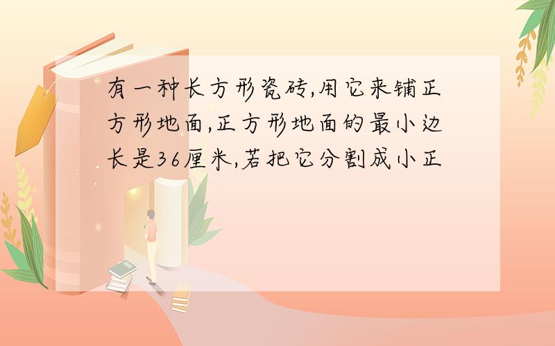 有一种长方形瓷砖,用它来铺正方形地面,正方形地面的最小边长是36厘米,若把它分割成小正