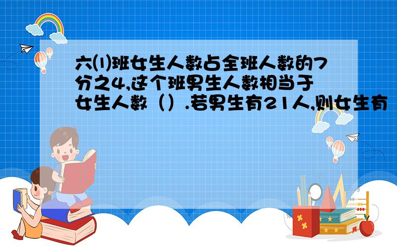 六⑴班女生人数占全班人数的7分之4,这个班男生人数相当于女生人数（）.若男生有21人,则女生有（）人