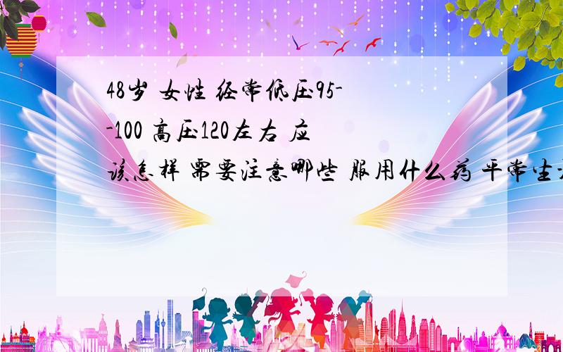 48岁 女性 经常低压95--100 高压120左右 应该怎样 需要注意哪些 服用什么药 平常生活注意什么