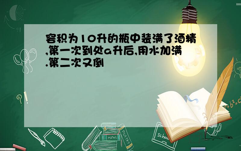 容积为10升的瓶中装满了酒精,第一次到处a升后,用水加满.第二次又倒