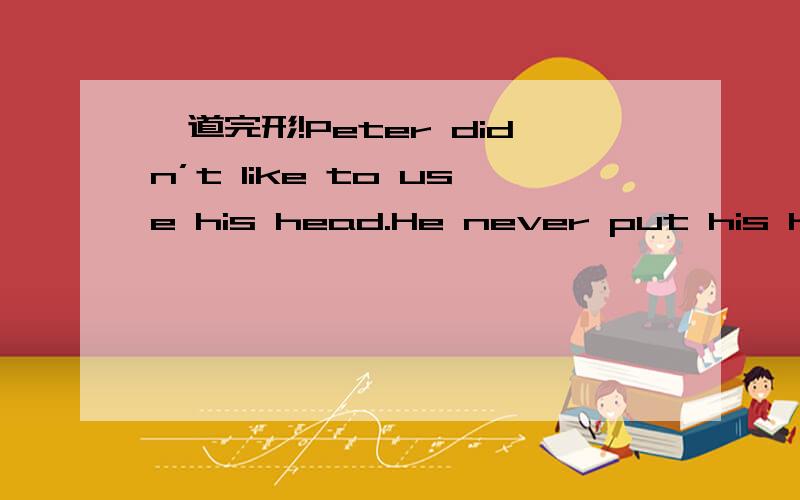 一道完形!Peter didn’t like to use his head.He never put his hear