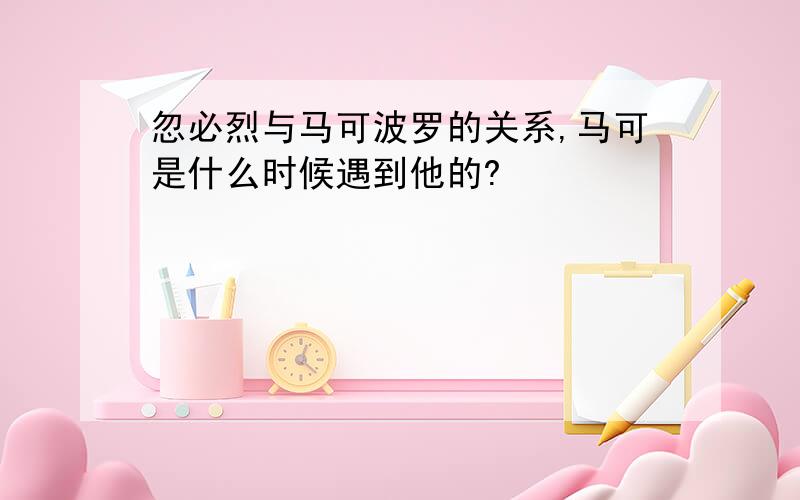 忽必烈与马可波罗的关系,马可是什么时候遇到他的?