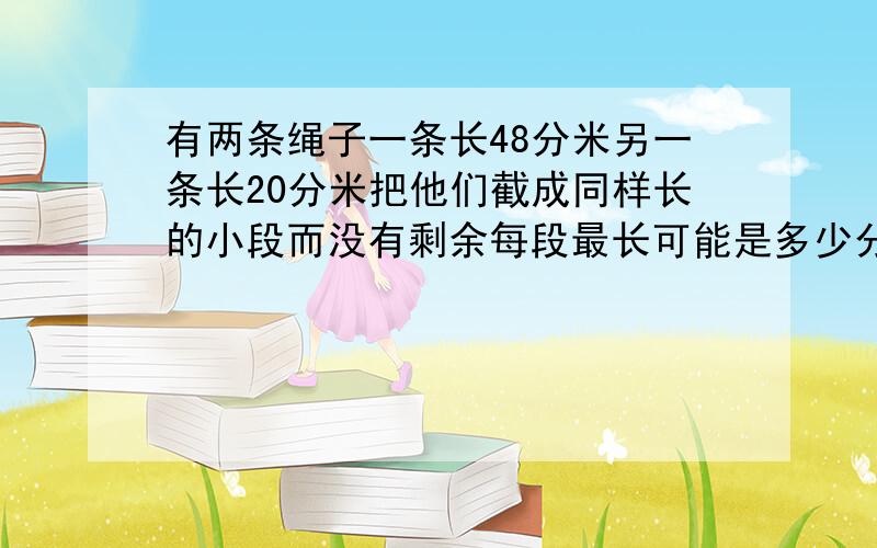 有两条绳子一条长48分米另一条长20分米把他们截成同样长的小段而没有剩余每段最长可能是多少分米