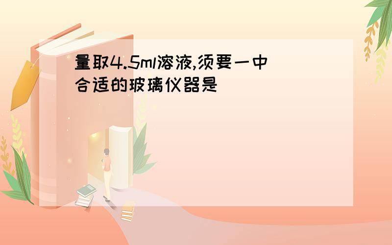 量取4.5ml溶液,须要一中合适的玻璃仪器是