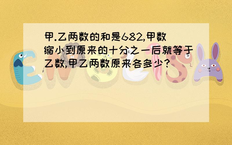 甲.乙两数的和是682,甲数缩小到原来的十分之一后就等于乙数,甲乙两数原来各多少?