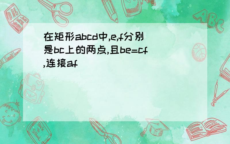 在矩形abcd中,e,f分别是bc上的两点,且be=cf,连接af