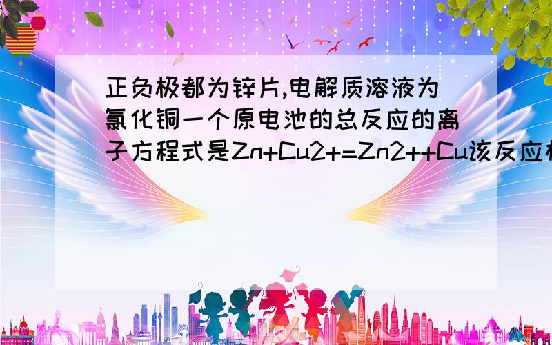 正负极都为锌片,电解质溶液为氯化铜一个原电池的总反应的离子方程式是Zn+Cu2+=Zn2++Cu该反应构成原电池吗