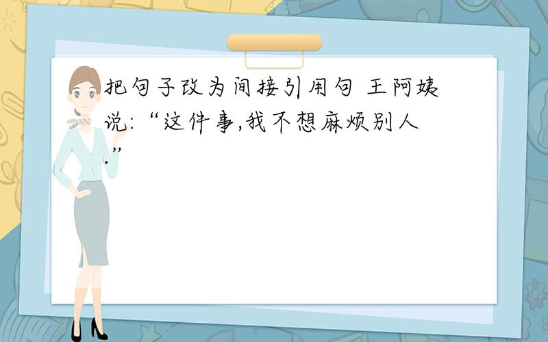 把句子改为间接引用句 王阿姨说:“这件事,我不想麻烦别人.”