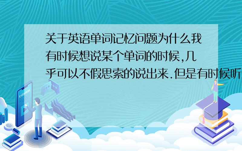 关于英语单词记忆问题为什么我有时候想说某个单词的时候,几乎可以不假思索的说出来.但是有时候听到别人说这个单词,却反应不过