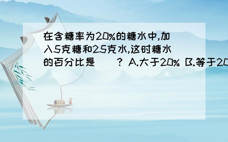 在含糖率为20%的糖水中,加入5克糖和25克水,这时糖水的百分比是()? A.大于20% B.等于20％ C.小于20％