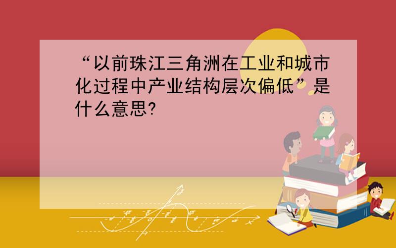 “以前珠江三角洲在工业和城市化过程中产业结构层次偏低”是什么意思?