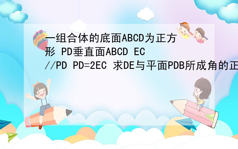 一组合体的底面ABCD为正方形 PD垂直面ABCD EC//PD PD=2EC 求DE与平面PDB所成角的正弦值