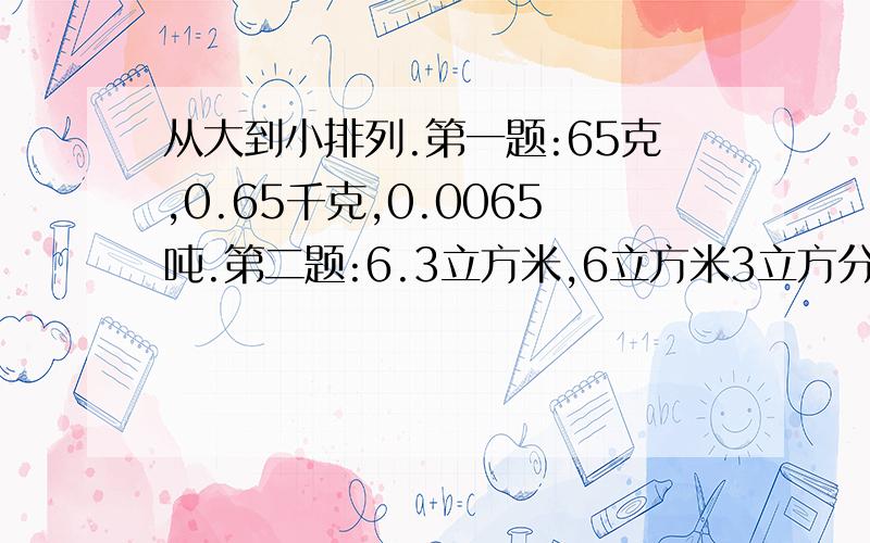 从大到小排列.第一题:65克,0.65千克,0.0065吨.第二题:6.3立方米,6立方米3立方分米,630立方分米