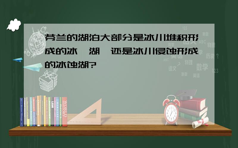 芬兰的湖泊大部分是冰川堆积形成的冰碛湖,还是冰川侵蚀形成的冰蚀湖?