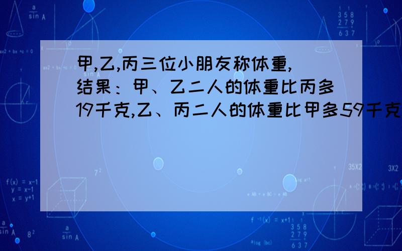 甲,乙,丙三位小朋友称体重,结果：甲、乙二人的体重比丙多19千克,乙、丙二人的体重比甲多59千克,甲、丙