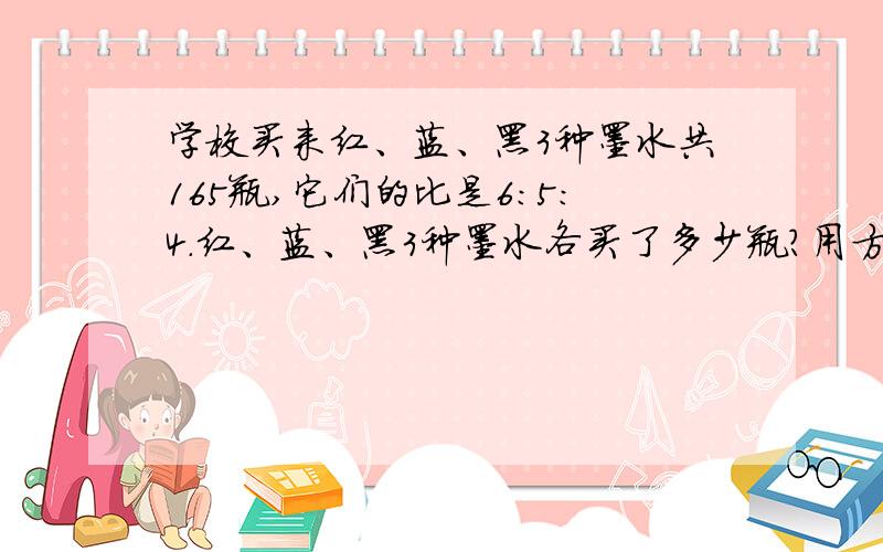 学校买来红、蓝、黑3种墨水共165瓶,它们的比是6：5：4.红、蓝、黑3种墨水各买了多少瓶?用方程解