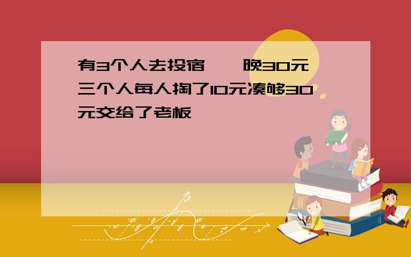 有3个人去投宿,一晚30元,三个人每人掏了10元凑够30元交给了老板,