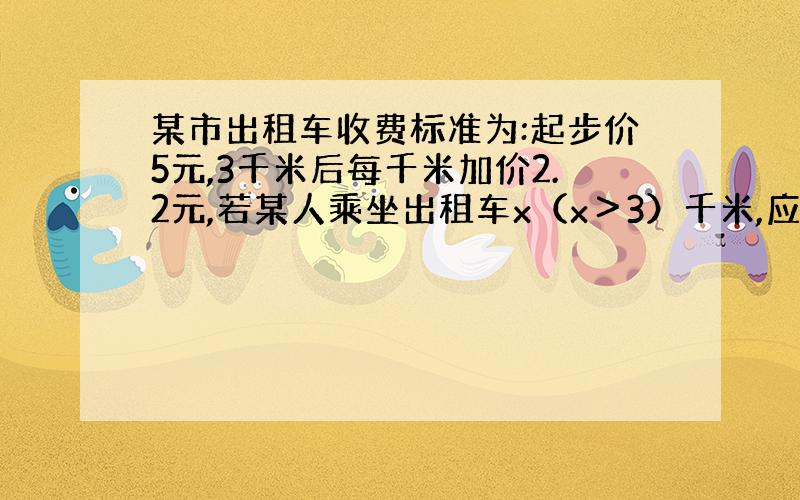 某市出租车收费标准为:起步价5元,3千米后每千米加价2.2元,若某人乘坐出租车x（x＞3）千米,应付多少元?.