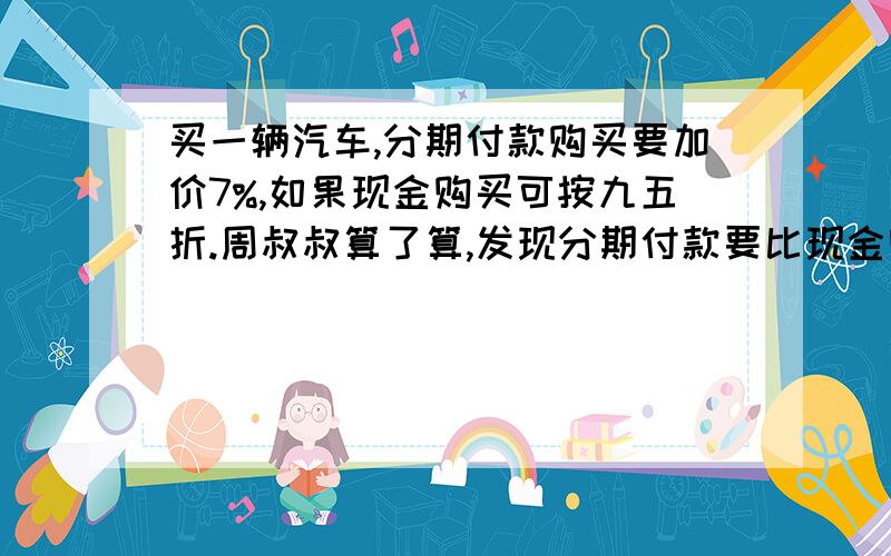 买一辆汽车,分期付款购买要加价7%,如果现金购买可按九五折.周叔叔算了算,发现分期付款要比现金购买多