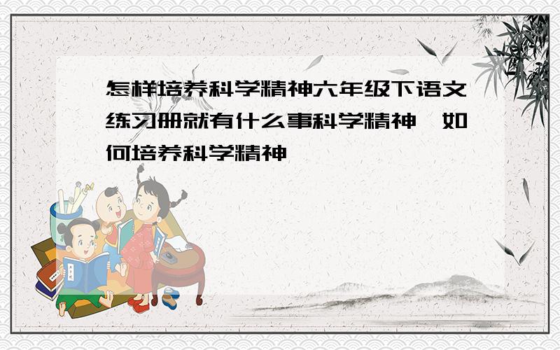 怎样培养科学精神六年级下语文练习册就有什么事科学精神,如何培养科学精神