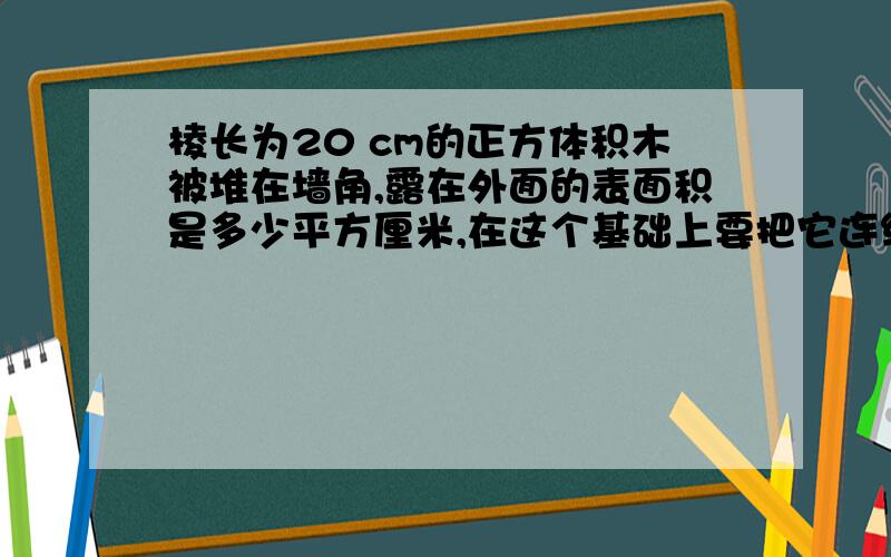 棱长为20 cm的正方体积木被堆在墙角,露在外面的表面积是多少平方厘米,在这个基础上要把它连续堆成一个正方体(已堆好的积