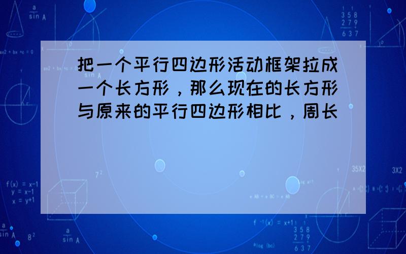 把一个平行四边形活动框架拉成一个长方形，那么现在的长方形与原来的平行四边形相比，周长______，面积______