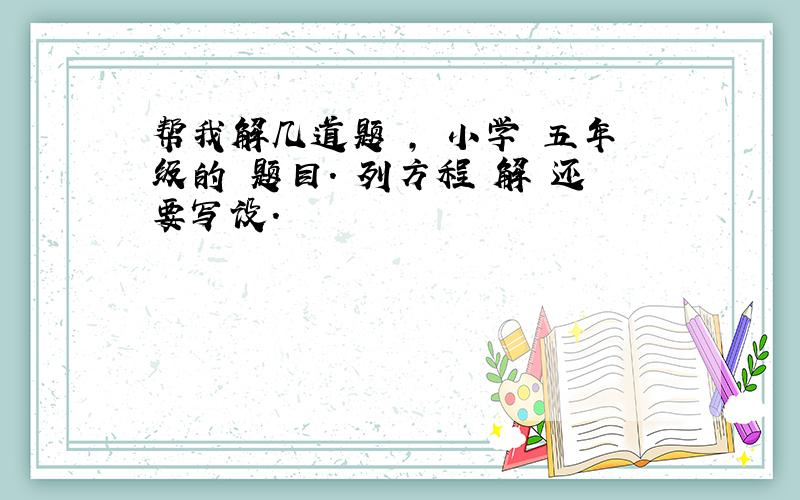 帮我解几道题 , 小学 五年级的 题目. 列方程 解 还要写设.