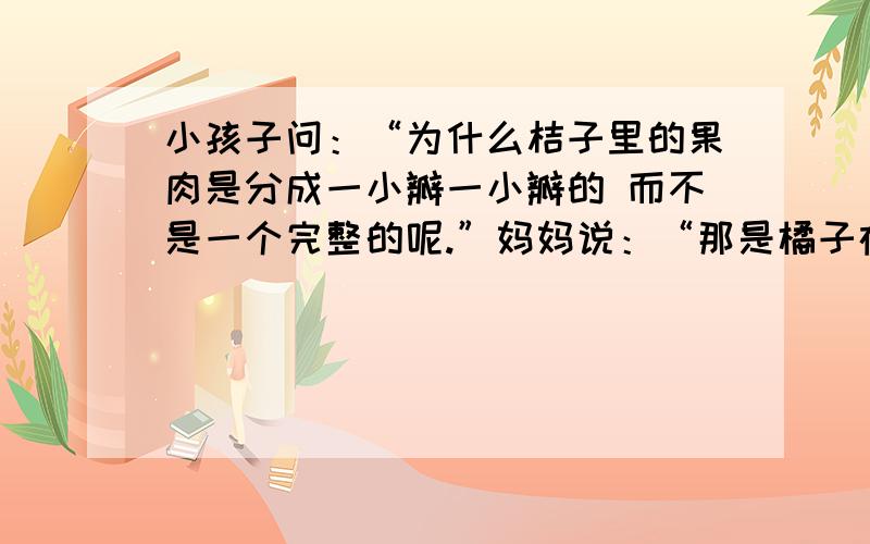 小孩子问：“为什么桔子里的果肉是分成一小瓣一小瓣的 而不是一个完整的呢.”妈妈说：“那是橘子在告诉你