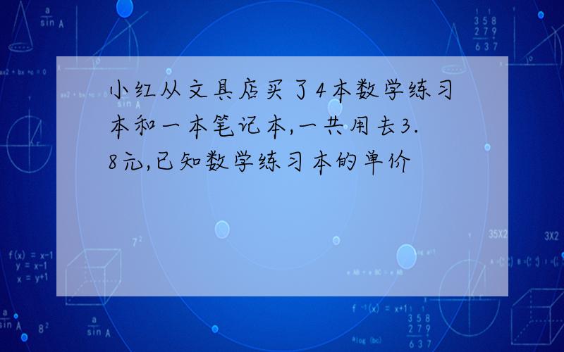 小红从文具店买了4本数学练习本和一本笔记本,一共用去3.8元,已知数学练习本的单价