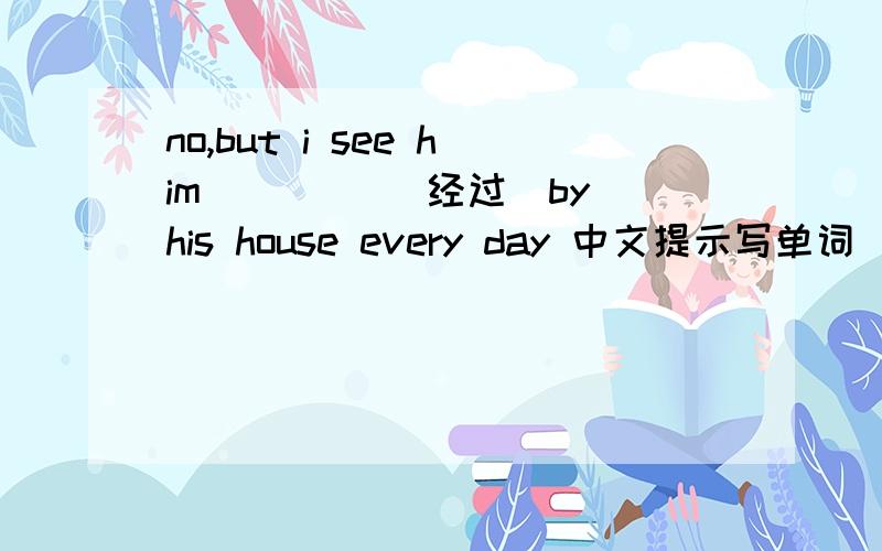 no,but i see him ____(经过)by his house every day 中文提示写单词