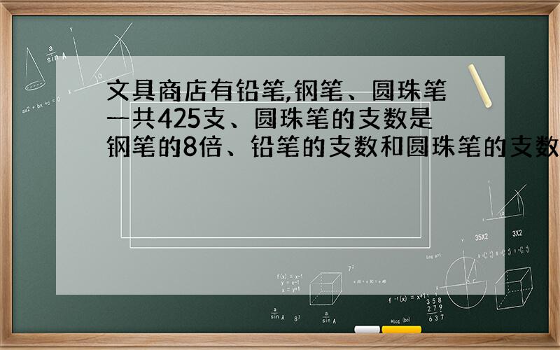 文具商店有铅笔,钢笔、圆珠笔一共425支、圆珠笔的支数是钢笔的8倍、铅笔的支数和圆珠笔的支数同样