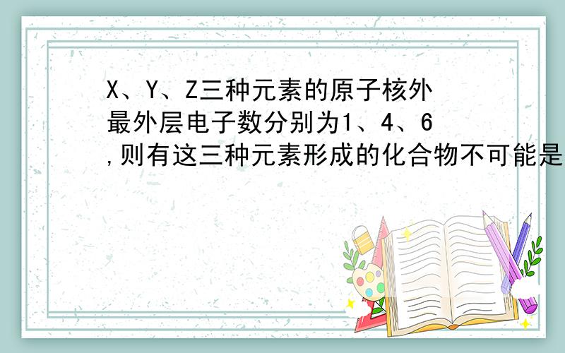 X、Y、Z三种元素的原子核外最外层电子数分别为1、4、6,则有这三种元素形成的化合物不可能是