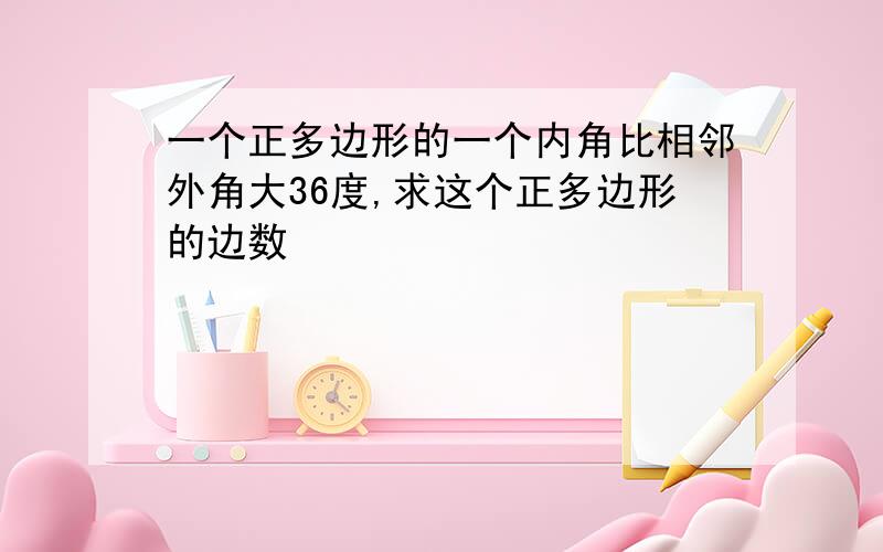 一个正多边形的一个内角比相邻外角大36度,求这个正多边形的边数