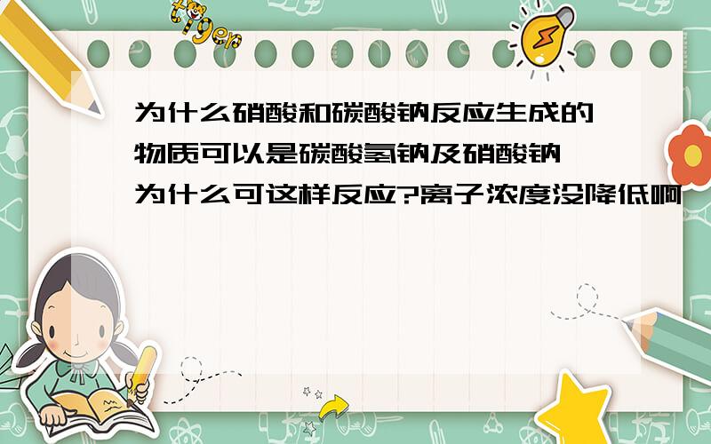 为什么硝酸和碳酸钠反应生成的物质可以是碳酸氢钠及硝酸钠,为什么可这样反应?离子浓度没降低啊