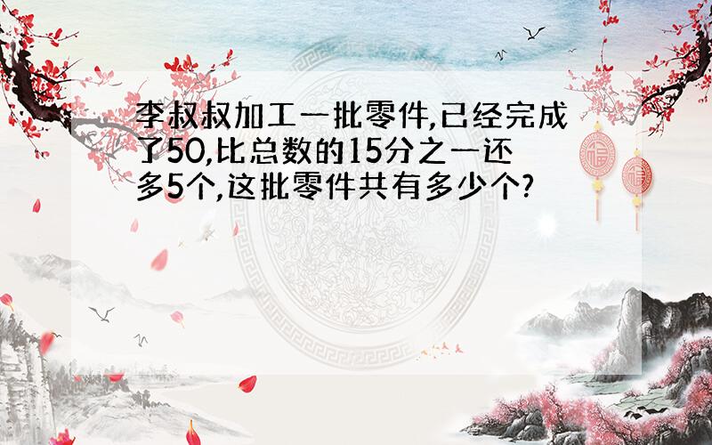 李叔叔加工一批零件,已经完成了50,比总数的15分之一还多5个,这批零件共有多少个?