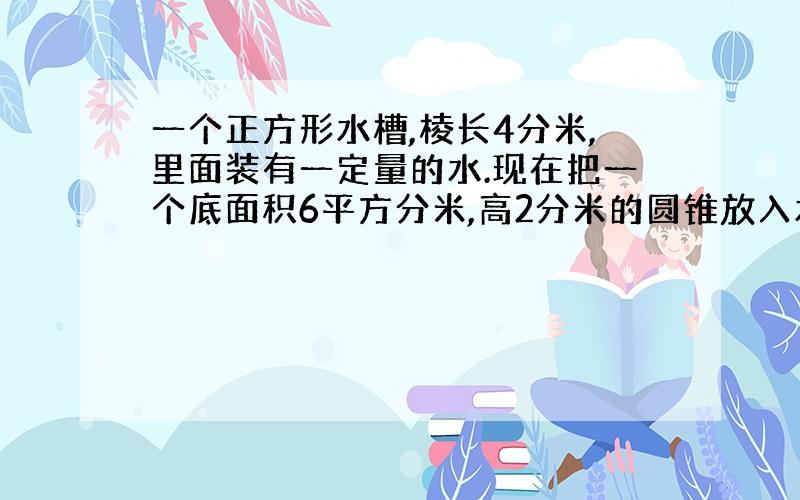 一个正方形水槽,棱长4分米,里面装有一定量的水.现在把一个底面积6平方分米,高2分米的圆锥放入水中,这时水面高3.原来水